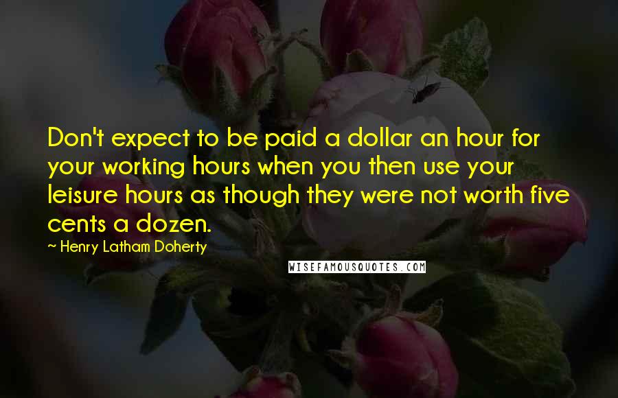 Henry Latham Doherty Quotes: Don't expect to be paid a dollar an hour for your working hours when you then use your leisure hours as though they were not worth five cents a dozen.