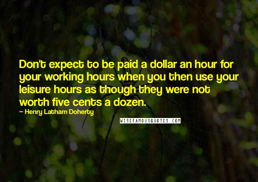 Henry Latham Doherty Quotes: Don't expect to be paid a dollar an hour for your working hours when you then use your leisure hours as though they were not worth five cents a dozen.