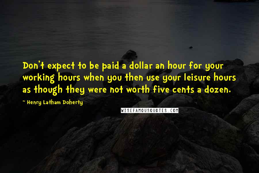 Henry Latham Doherty Quotes: Don't expect to be paid a dollar an hour for your working hours when you then use your leisure hours as though they were not worth five cents a dozen.