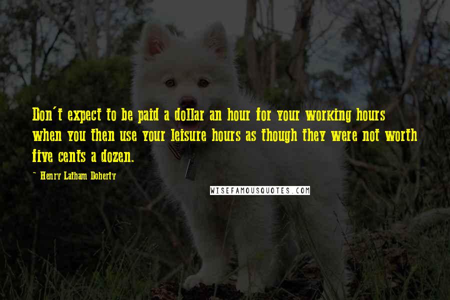 Henry Latham Doherty Quotes: Don't expect to be paid a dollar an hour for your working hours when you then use your leisure hours as though they were not worth five cents a dozen.