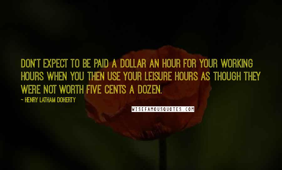 Henry Latham Doherty Quotes: Don't expect to be paid a dollar an hour for your working hours when you then use your leisure hours as though they were not worth five cents a dozen.