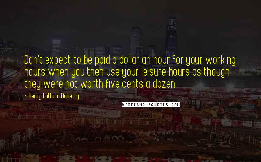 Henry Latham Doherty Quotes: Don't expect to be paid a dollar an hour for your working hours when you then use your leisure hours as though they were not worth five cents a dozen.