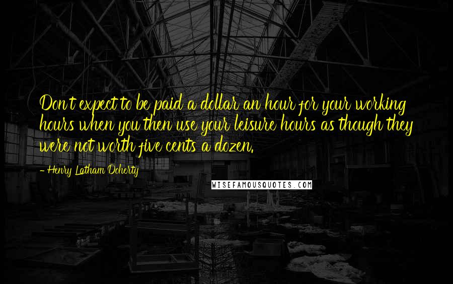 Henry Latham Doherty Quotes: Don't expect to be paid a dollar an hour for your working hours when you then use your leisure hours as though they were not worth five cents a dozen.