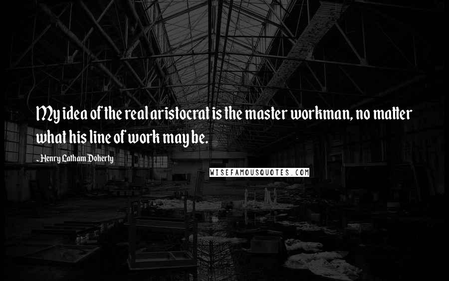 Henry Latham Doherty Quotes: My idea of the real aristocrat is the master workman, no matter what his line of work may be.