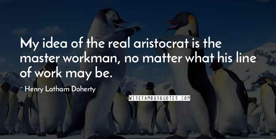 Henry Latham Doherty Quotes: My idea of the real aristocrat is the master workman, no matter what his line of work may be.