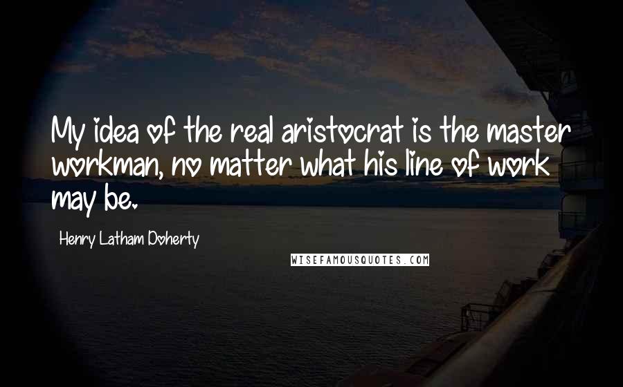 Henry Latham Doherty Quotes: My idea of the real aristocrat is the master workman, no matter what his line of work may be.