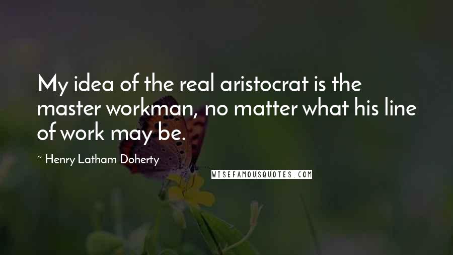 Henry Latham Doherty Quotes: My idea of the real aristocrat is the master workman, no matter what his line of work may be.