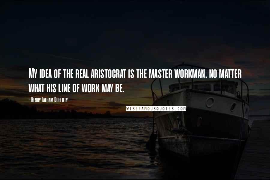 Henry Latham Doherty Quotes: My idea of the real aristocrat is the master workman, no matter what his line of work may be.