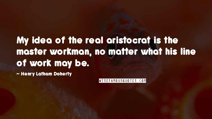 Henry Latham Doherty Quotes: My idea of the real aristocrat is the master workman, no matter what his line of work may be.