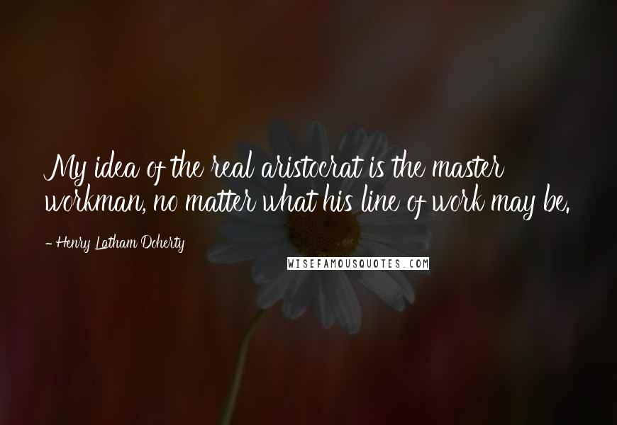 Henry Latham Doherty Quotes: My idea of the real aristocrat is the master workman, no matter what his line of work may be.