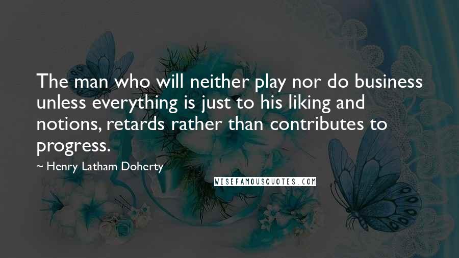 Henry Latham Doherty Quotes: The man who will neither play nor do business unless everything is just to his liking and notions, retards rather than contributes to progress.