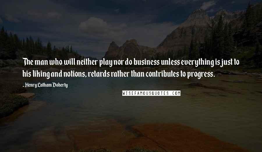 Henry Latham Doherty Quotes: The man who will neither play nor do business unless everything is just to his liking and notions, retards rather than contributes to progress.