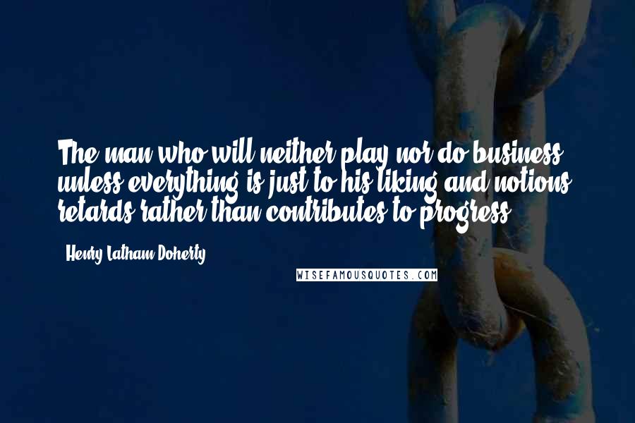 Henry Latham Doherty Quotes: The man who will neither play nor do business unless everything is just to his liking and notions, retards rather than contributes to progress.