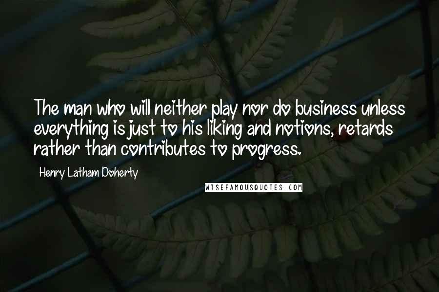 Henry Latham Doherty Quotes: The man who will neither play nor do business unless everything is just to his liking and notions, retards rather than contributes to progress.