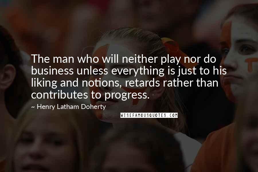 Henry Latham Doherty Quotes: The man who will neither play nor do business unless everything is just to his liking and notions, retards rather than contributes to progress.