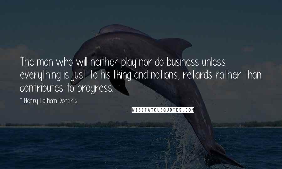 Henry Latham Doherty Quotes: The man who will neither play nor do business unless everything is just to his liking and notions, retards rather than contributes to progress.