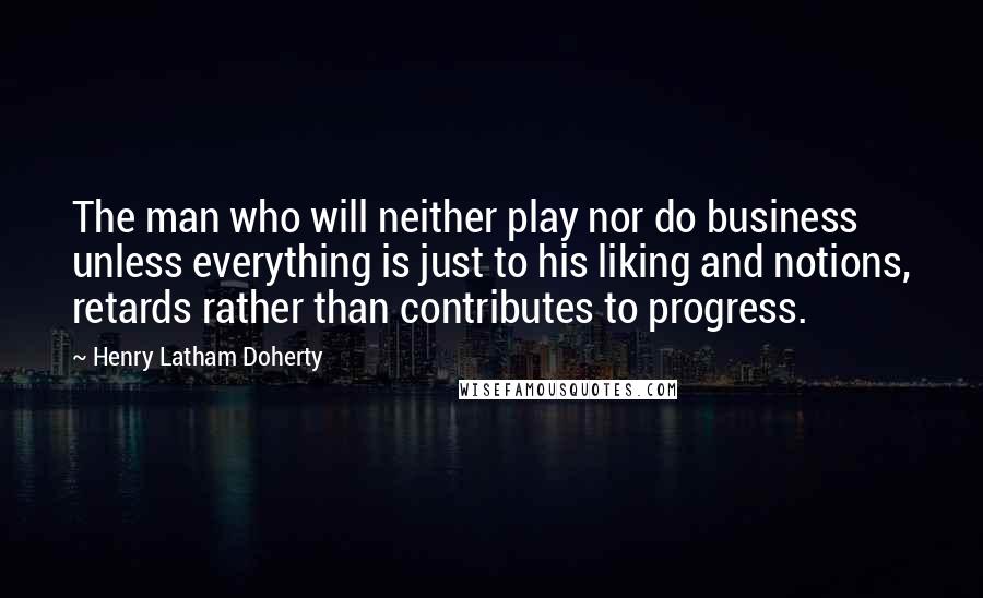 Henry Latham Doherty Quotes: The man who will neither play nor do business unless everything is just to his liking and notions, retards rather than contributes to progress.