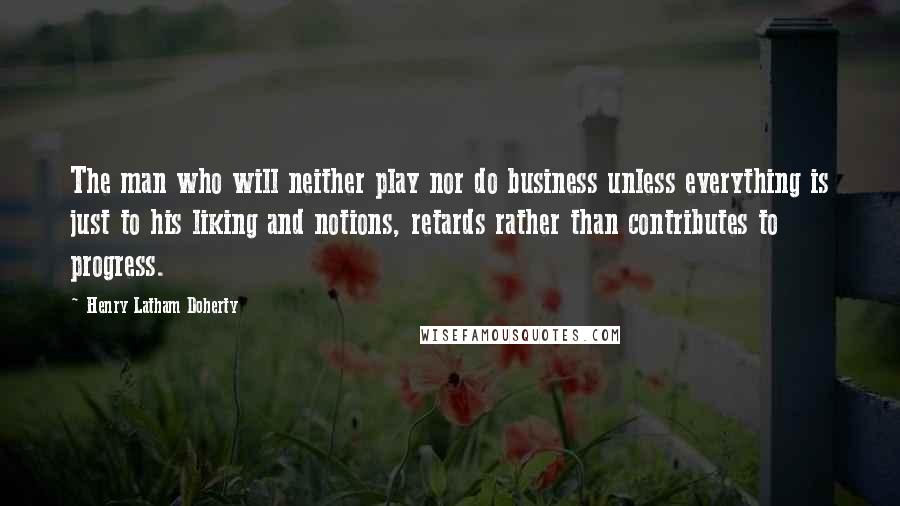 Henry Latham Doherty Quotes: The man who will neither play nor do business unless everything is just to his liking and notions, retards rather than contributes to progress.