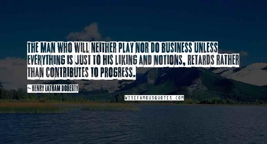 Henry Latham Doherty Quotes: The man who will neither play nor do business unless everything is just to his liking and notions, retards rather than contributes to progress.