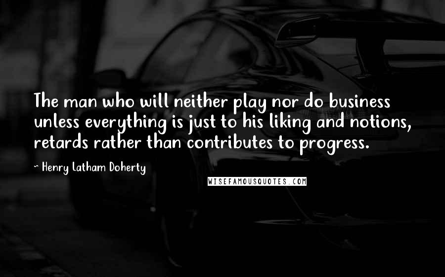 Henry Latham Doherty Quotes: The man who will neither play nor do business unless everything is just to his liking and notions, retards rather than contributes to progress.