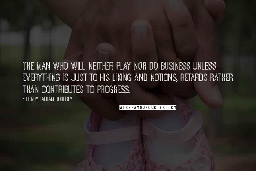 Henry Latham Doherty Quotes: The man who will neither play nor do business unless everything is just to his liking and notions, retards rather than contributes to progress.