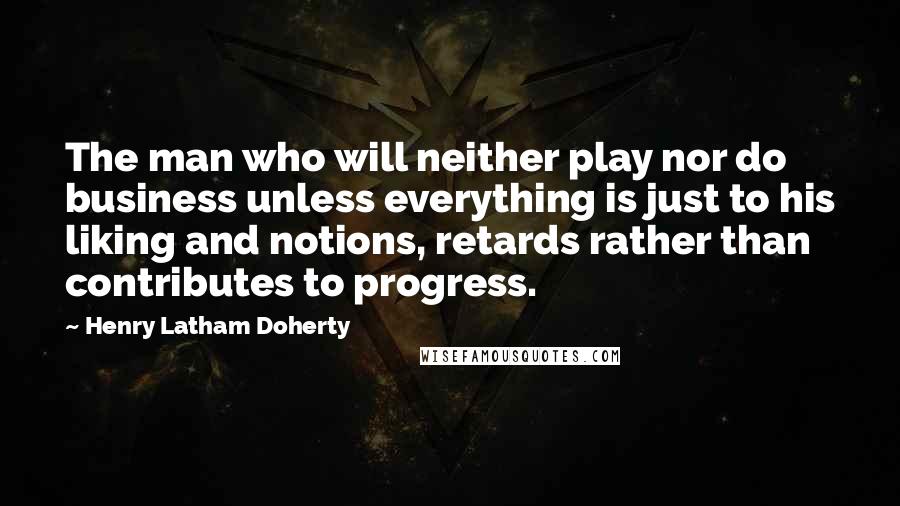 Henry Latham Doherty Quotes: The man who will neither play nor do business unless everything is just to his liking and notions, retards rather than contributes to progress.