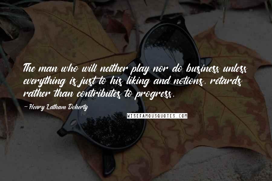 Henry Latham Doherty Quotes: The man who will neither play nor do business unless everything is just to his liking and notions, retards rather than contributes to progress.