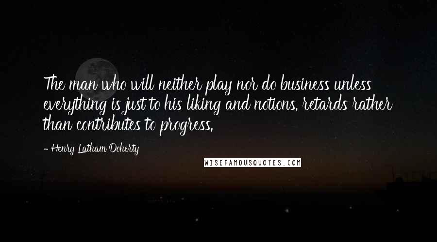 Henry Latham Doherty Quotes: The man who will neither play nor do business unless everything is just to his liking and notions, retards rather than contributes to progress.