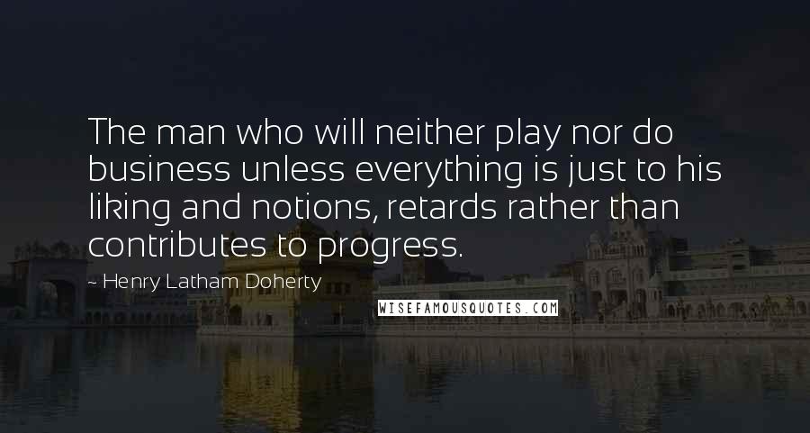 Henry Latham Doherty Quotes: The man who will neither play nor do business unless everything is just to his liking and notions, retards rather than contributes to progress.