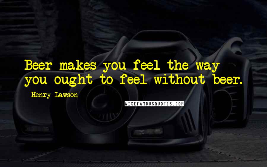 Henry Lawson Quotes: Beer makes you feel the way you ought to feel without beer.