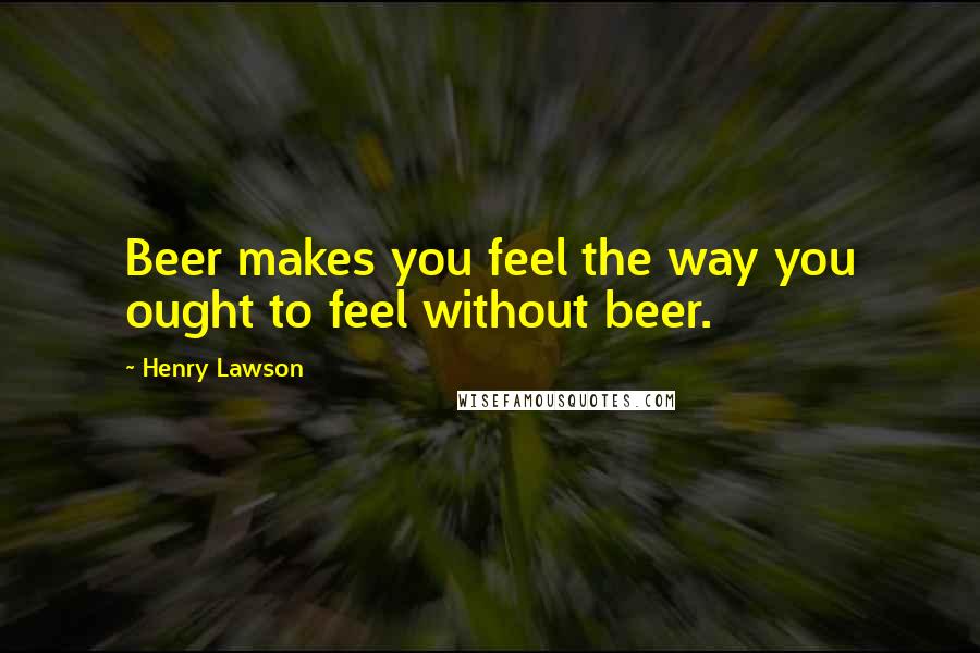 Henry Lawson Quotes: Beer makes you feel the way you ought to feel without beer.