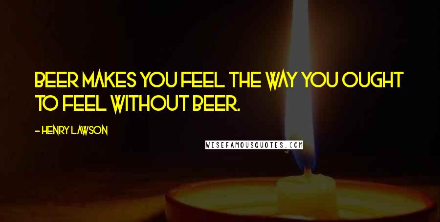 Henry Lawson Quotes: Beer makes you feel the way you ought to feel without beer.