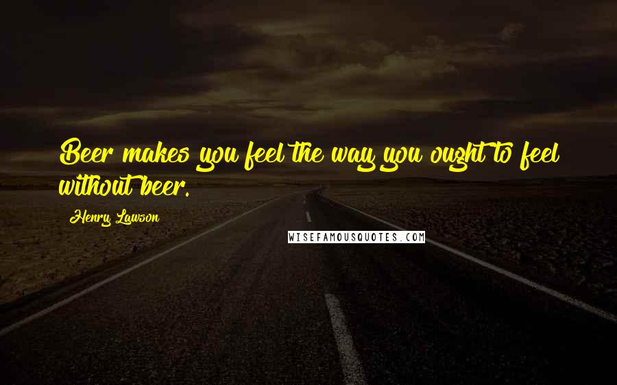 Henry Lawson Quotes: Beer makes you feel the way you ought to feel without beer.
