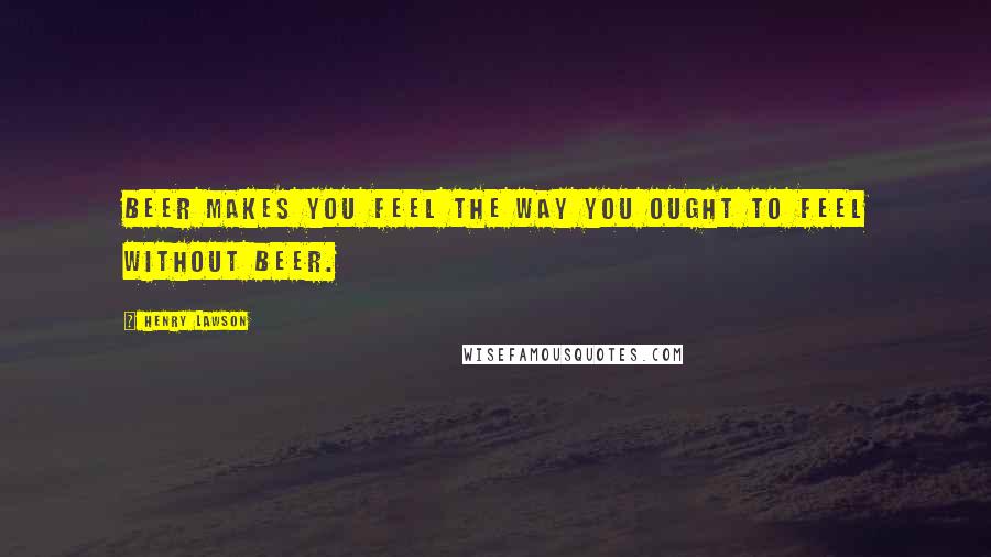 Henry Lawson Quotes: Beer makes you feel the way you ought to feel without beer.