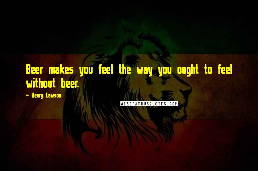 Henry Lawson Quotes: Beer makes you feel the way you ought to feel without beer.