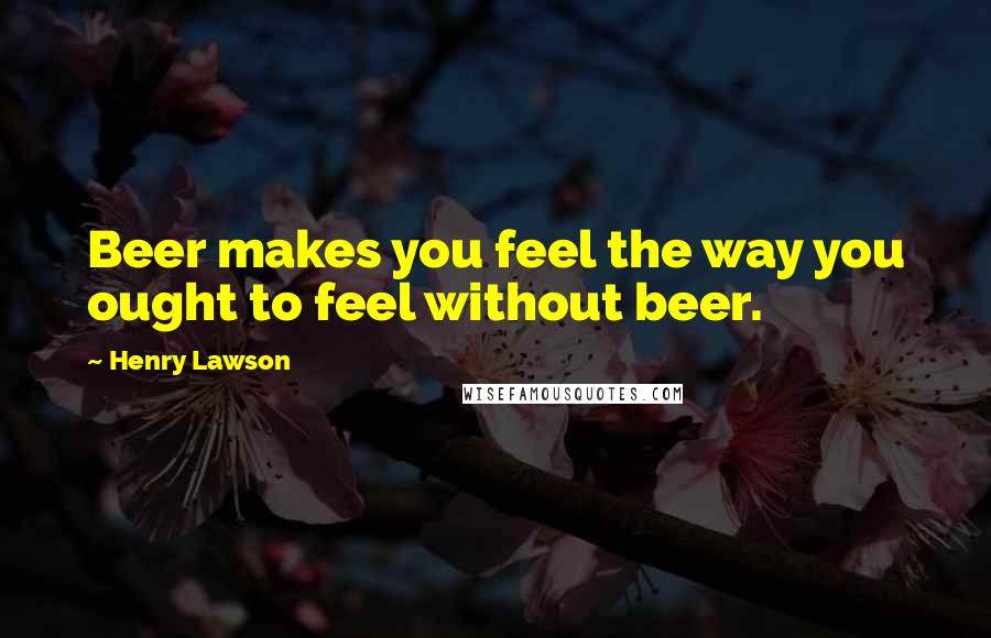 Henry Lawson Quotes: Beer makes you feel the way you ought to feel without beer.