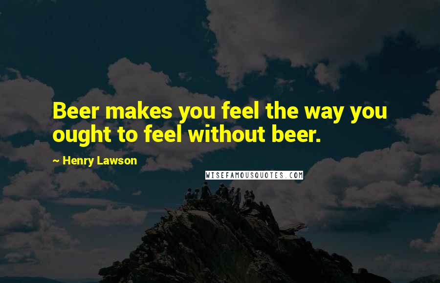 Henry Lawson Quotes: Beer makes you feel the way you ought to feel without beer.
