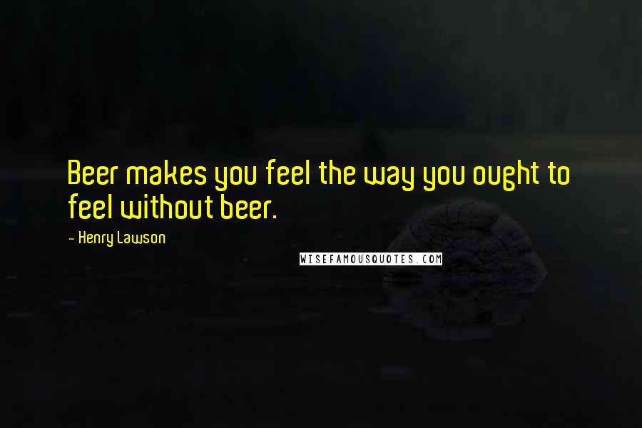 Henry Lawson Quotes: Beer makes you feel the way you ought to feel without beer.