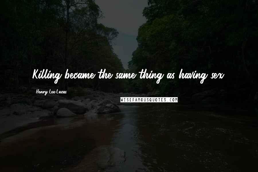 Henry Lee Lucas Quotes: Killing became the same thing as having sex.