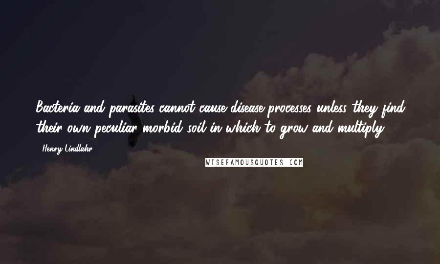 Henry Lindlahr Quotes: Bacteria and parasites cannot cause disease processes unless they find their own peculiar morbid soil in which to grow and multiply.