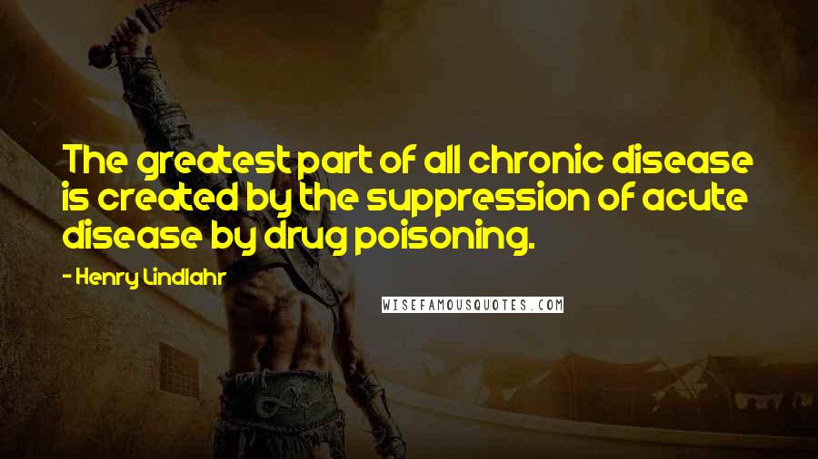 Henry Lindlahr Quotes: The greatest part of all chronic disease is created by the suppression of acute disease by drug poisoning.