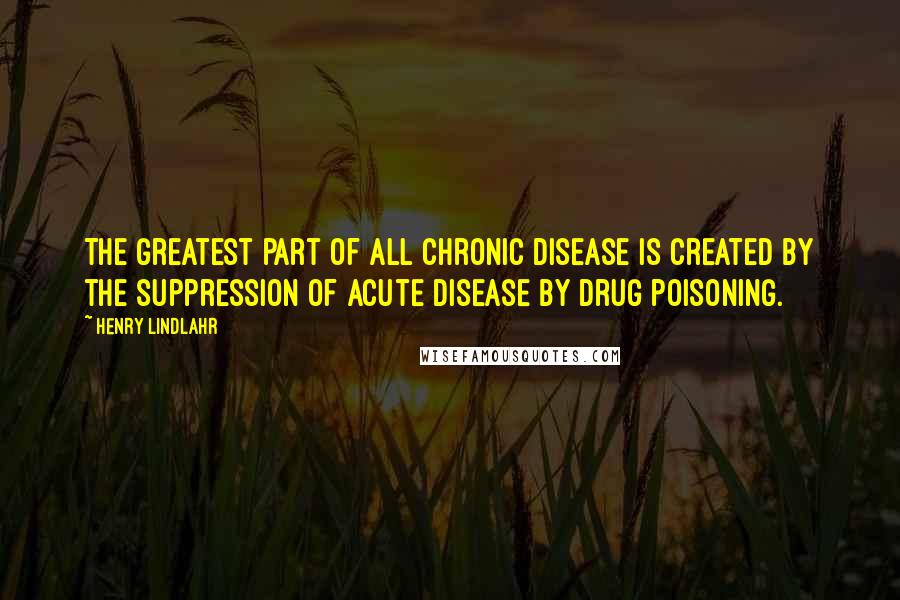 Henry Lindlahr Quotes: The greatest part of all chronic disease is created by the suppression of acute disease by drug poisoning.