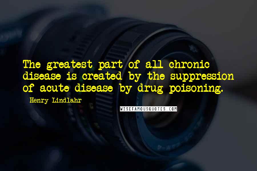 Henry Lindlahr Quotes: The greatest part of all chronic disease is created by the suppression of acute disease by drug poisoning.