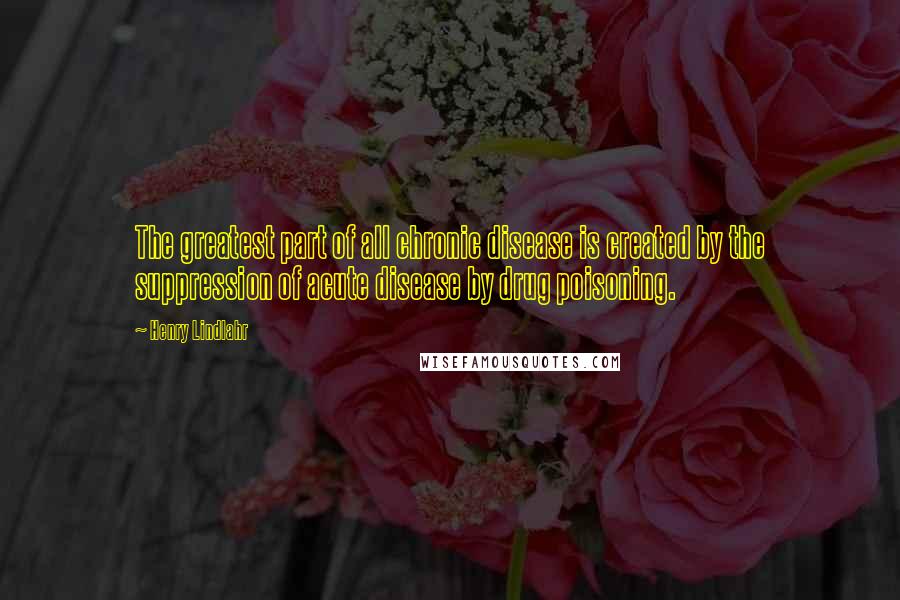 Henry Lindlahr Quotes: The greatest part of all chronic disease is created by the suppression of acute disease by drug poisoning.