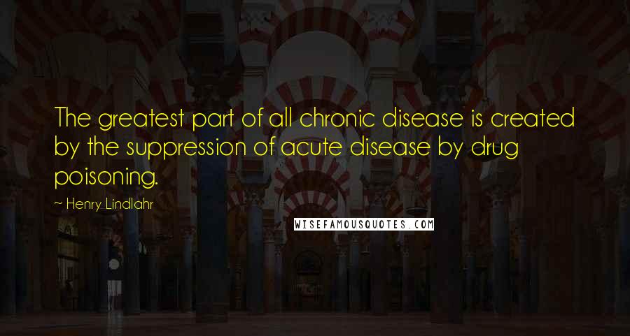 Henry Lindlahr Quotes: The greatest part of all chronic disease is created by the suppression of acute disease by drug poisoning.
