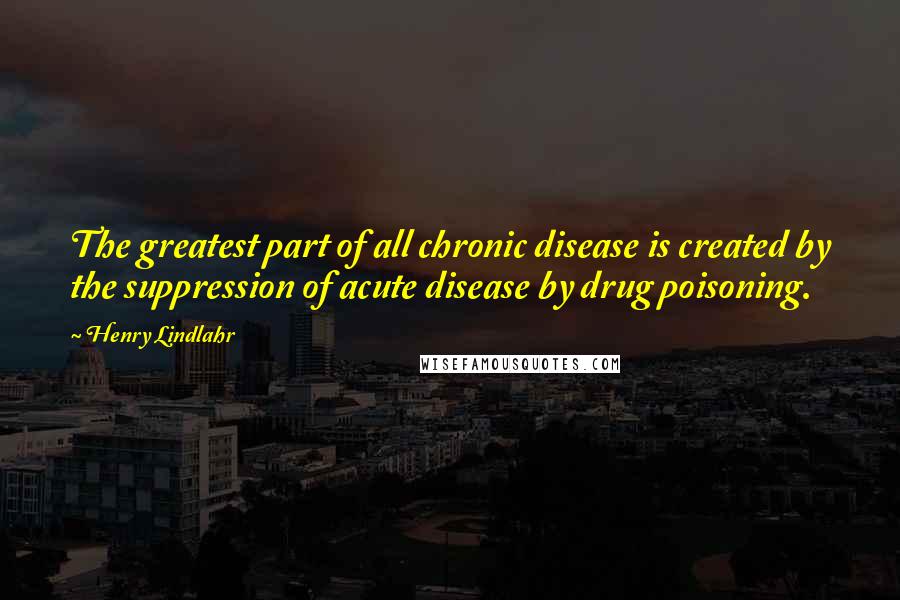 Henry Lindlahr Quotes: The greatest part of all chronic disease is created by the suppression of acute disease by drug poisoning.