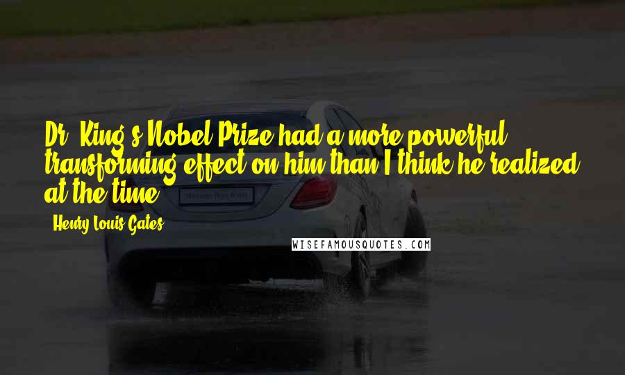 Henry Louis Gates Quotes: Dr. King's Nobel Prize had a more powerful transforming effect on him than I think he realized at the time.