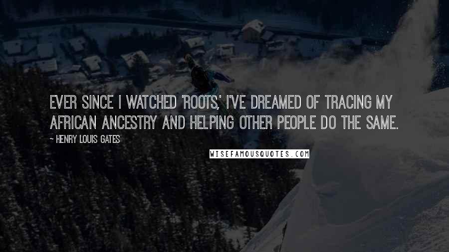 Henry Louis Gates Quotes: Ever since I watched 'Roots,' I've dreamed of tracing my African ancestry and helping other people do the same.