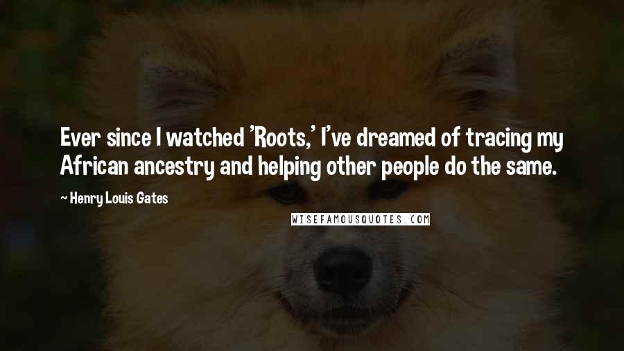 Henry Louis Gates Quotes: Ever since I watched 'Roots,' I've dreamed of tracing my African ancestry and helping other people do the same.