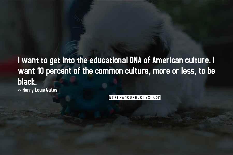 Henry Louis Gates Quotes: I want to get into the educational DNA of American culture. I want 10 percent of the common culture, more or less, to be black.